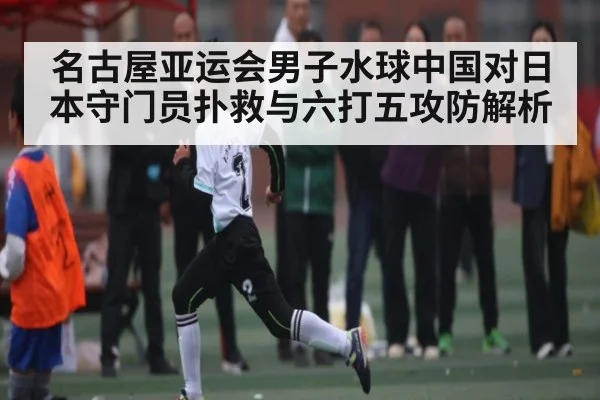 名古屋亚运会男子水球中国对日本守门员扑救与六打五攻防解析