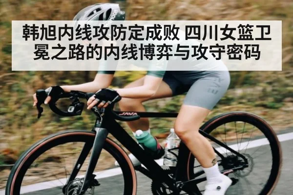 韩旭内线攻防定成败 四川女篮卫冕之路的内线博弈与攻守密码