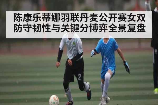 陈康乐蒂娜羽联丹麦公开赛女双防守韧性与关键分博弈全景复盘